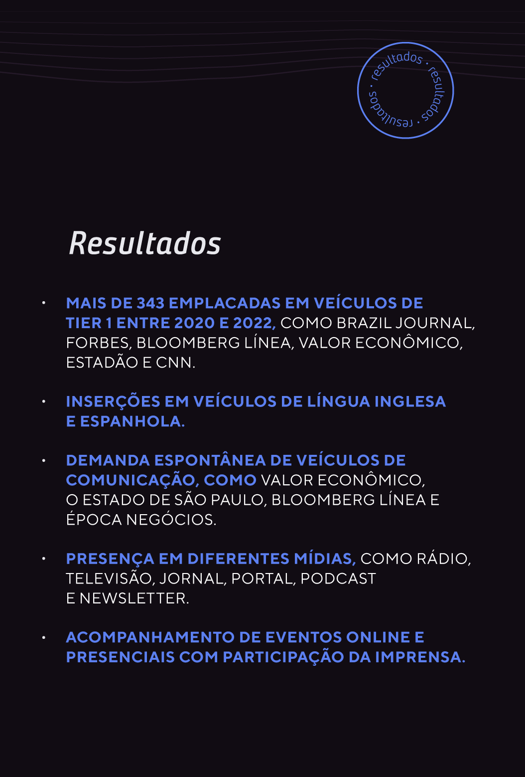 Mais de 343 emplacadas em veículos de Tier 1 entre 2020 e 2022, como Brazil Journal, Forbes, Bloomberg Línea, Valor Econômico, Estadão e CNN. Inserções em veículos de língua inglesa e espanhola. Demanda espontânea de veículos de comunicação, como Valor Econômico, O Estado de São Paulo, Bloomberg Línea e Época Negócios. Presença em diferentes mídias, como rádio, televisão, jornal, portal, podcast e newsletter. Equilíbrio entre a comunicação para a imprensa das diferentes frentes de atuação da Endeavor — aceleração, acesso a capital, diversidade e inclusão, inovação aberta — oportunizando maior exposição na mídia e fortalecimento da rede. Acompanhamento de eventos online e presenciais com participação da imprensa.