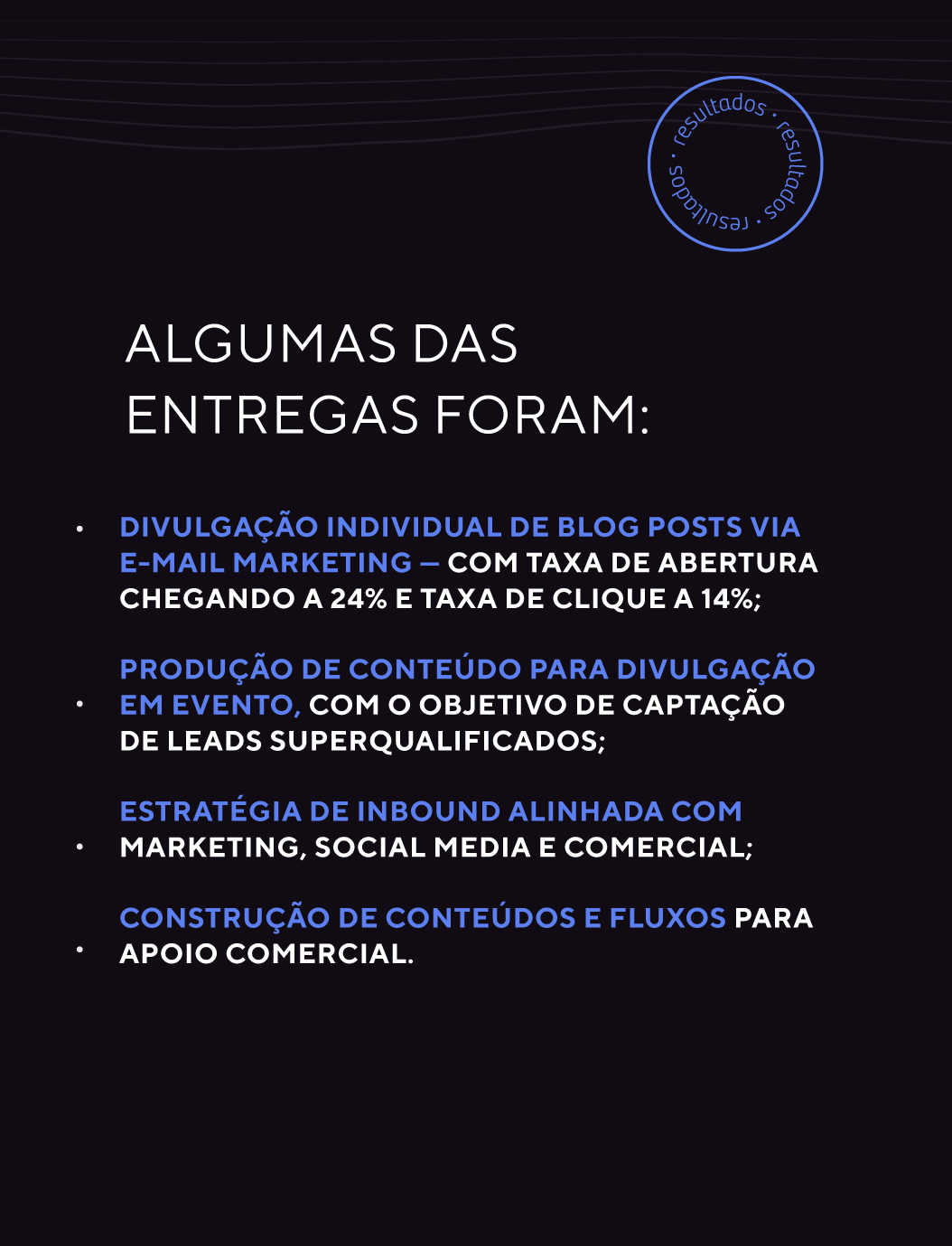 Algumas das entregas foram: divulgação individual de blog posts via e-mail marketing — com taxa de abertura chegando a 24% e taxa de clique a 14%; produção de conteúdo para divulgação em evento, com o objetivo de captação de leads superqualificados; estratégia de inbound alinhada com marketing, social media e comercial; construção de conteúdos e fluxos para apoio comercial.